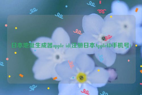 日本地址生成器apple id(注册日本AppleID手机号)